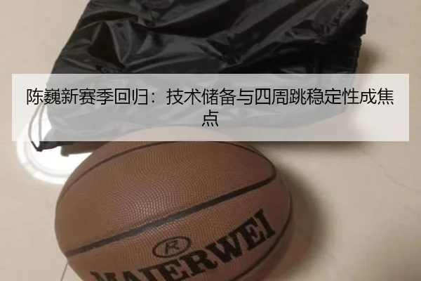 陈巍新赛季回归：技术储备与四周跳稳定性成焦点