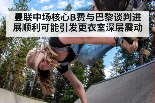 曼联中场核心B费与巴黎谈判进展顺利可能引发更衣室深层震动