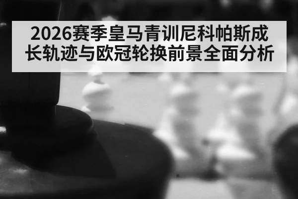 2026赛季皇马青训尼科帕斯成长轨迹与欧冠轮换前景全面分析